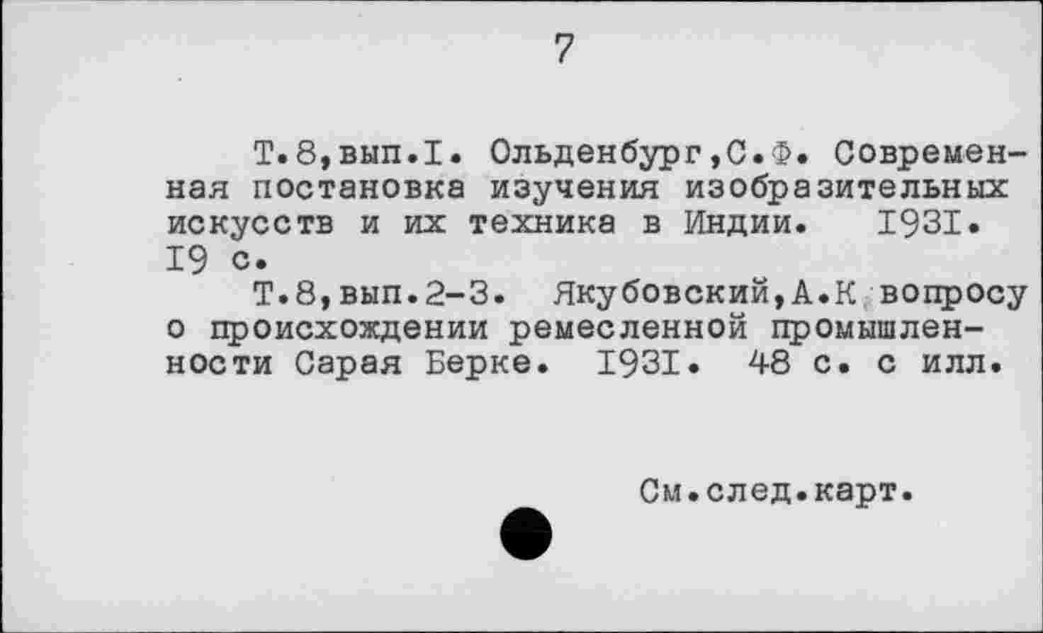 ﻿7
Т.8,вып.1. Ольденбург,С.Ф. Современная постановка изучения изобразительных искусств и их техника в Индии. 1931. 19 с.
Т.8,вып.2-3. Якубовский,А.К вопросу о происхождении ремесленной промышленности Сарая Берке. 1931. 48 с. с илл.
См.след.карт.